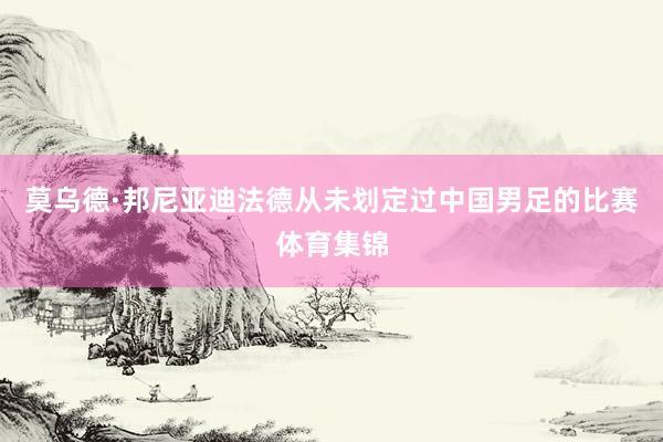 莫乌德·邦尼亚迪法德从未划定过中国男足的比赛体育集锦