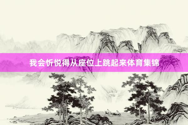 我会忻悦得从座位上跳起来体育集锦
