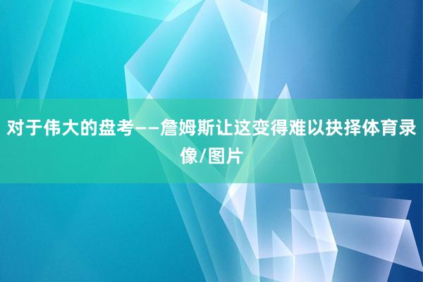对于伟大的盘考——詹姆斯让这变得难以抉择体育录像/图片