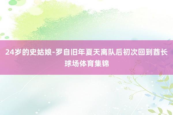 24岁的史姑娘-罗自旧年夏天离队后初次回到酋长球场体育集锦