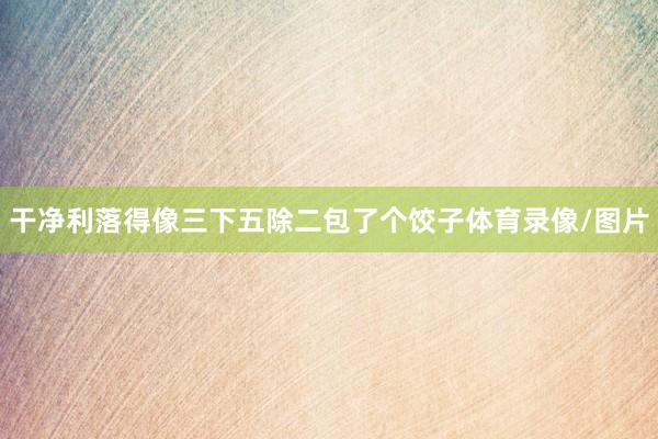 干净利落得像三下五除二包了个饺子体育录像/图片