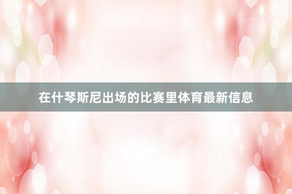 在什琴斯尼出场的比赛里体育最新信息