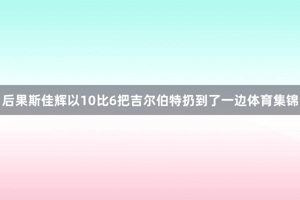 后果斯佳辉以10比6把吉尔伯特扔到了一边体育集锦