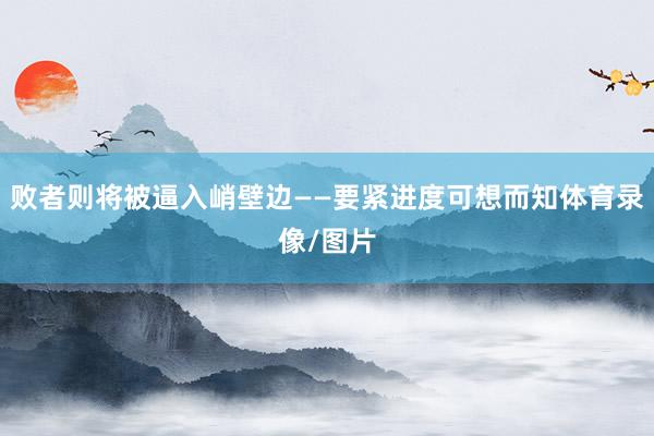 败者则将被逼入峭壁边——要紧进度可想而知体育录像/图片