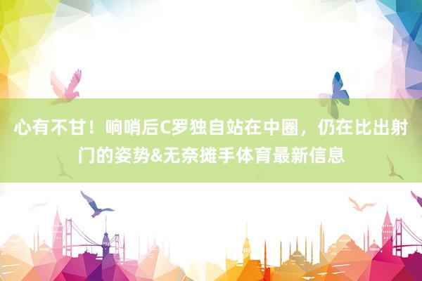 心有不甘！响哨后C罗独自站在中圈，仍在比出射门的姿势&无奈摊手体育最新信息