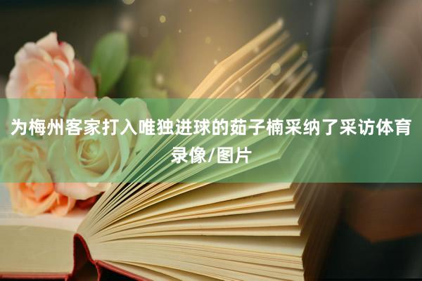 为梅州客家打入唯独进球的茹子楠采纳了采访体育录像/图片