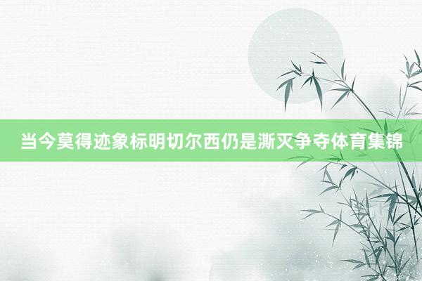 当今莫得迹象标明切尔西仍是澌灭争夺体育集锦