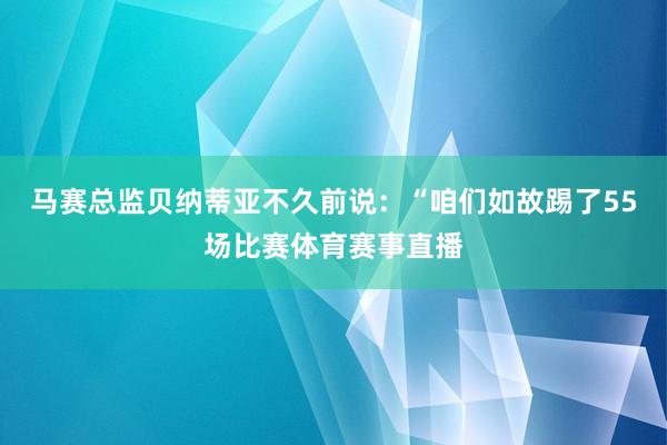 马赛总监贝纳蒂亚不久前说：“咱们如故踢了55场比赛体育赛事直播