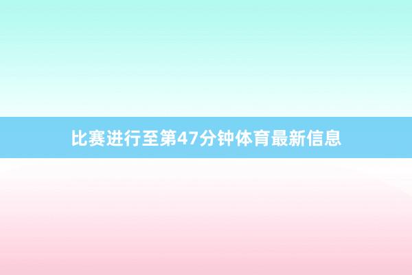 比赛进行至第47分钟体育最新信息