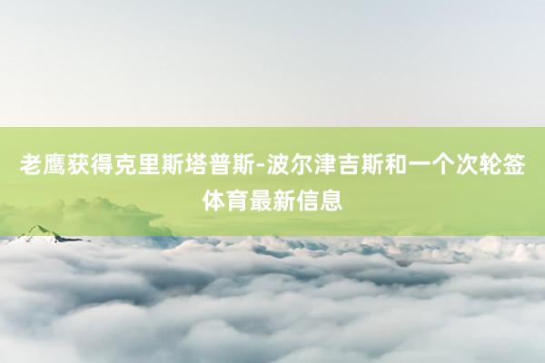 老鹰获得克里斯塔普斯-波尔津吉斯和一个次轮签体育最新信息
