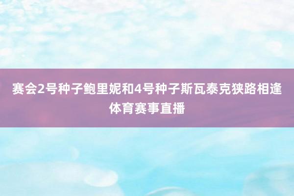 赛会2号种子鲍里妮和4号种子斯瓦泰克狭路相逢体育赛事直播