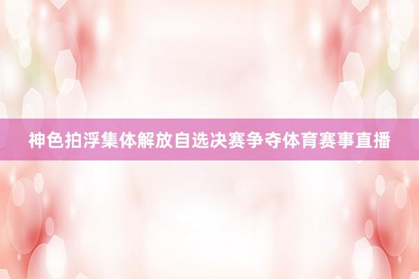 神色拍浮集体解放自选决赛争夺体育赛事直播