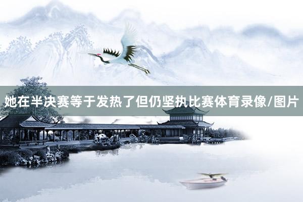 她在半决赛等于发热了但仍坚执比赛体育录像/图片