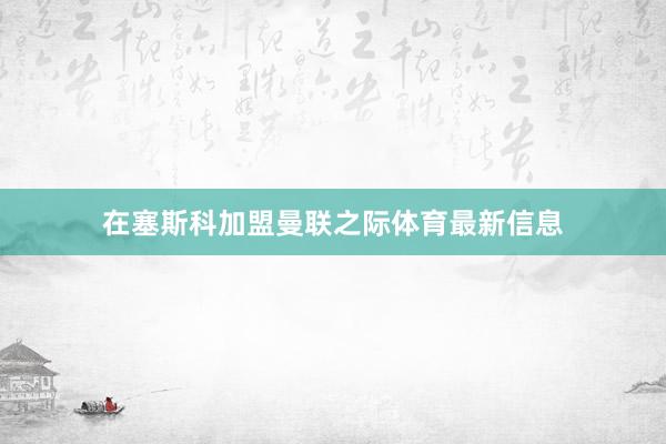 在塞斯科加盟曼联之际体育最新信息