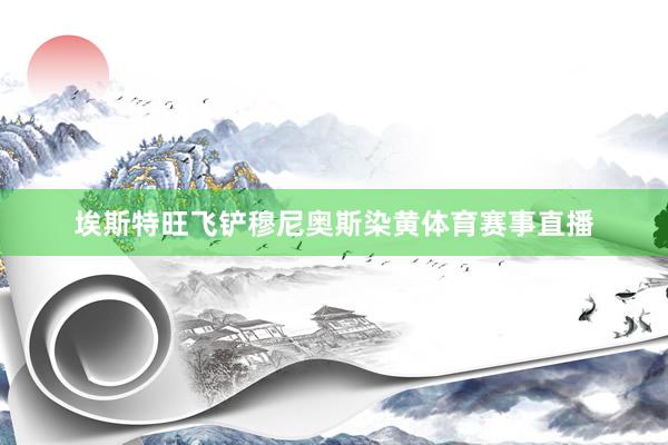 埃斯特旺飞铲穆尼奥斯染黄体育赛事直播
