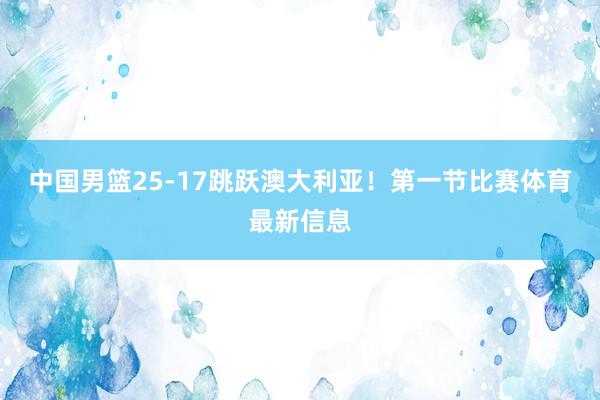 中国男篮25-17跳跃澳大利亚！第一节比赛体育最新信息