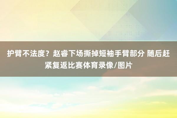 护臂不法度？赵睿下场撕掉短袖手臂部分 随后赶紧复返比赛体育录像/图片