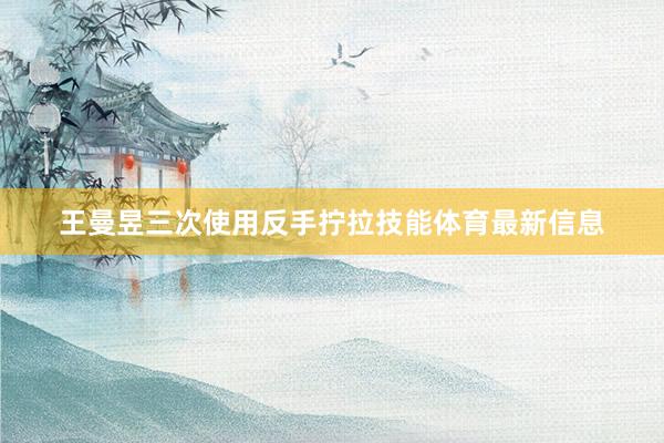 王曼昱三次使用反手拧拉技能体育最新信息