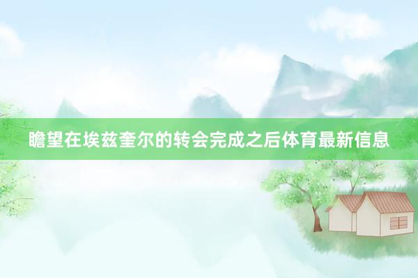 瞻望在埃兹奎尔的转会完成之后体育最新信息