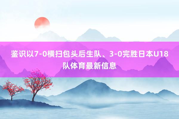 鉴识以7-0横扫包头后生队、3-0完胜日本U18队体育最新信息