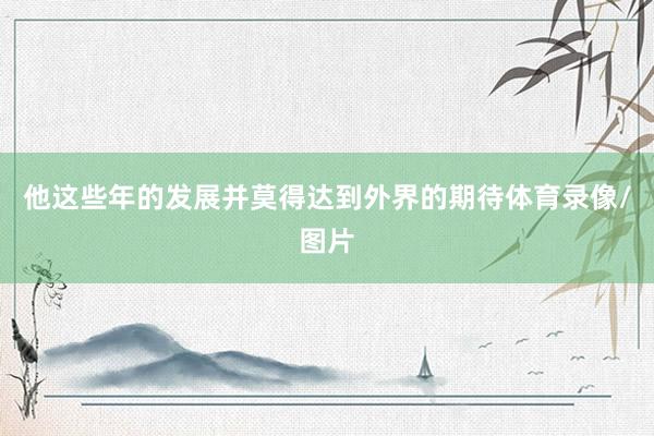 他这些年的发展并莫得达到外界的期待体育录像/图片