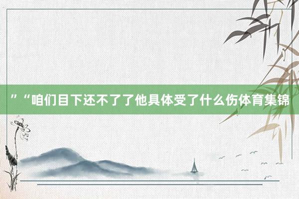 ”“咱们目下还不了了他具体受了什么伤体育集锦
