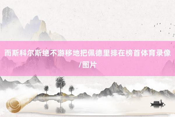 而斯科尔斯绝不游移地把佩德里排在榜首体育录像/图片