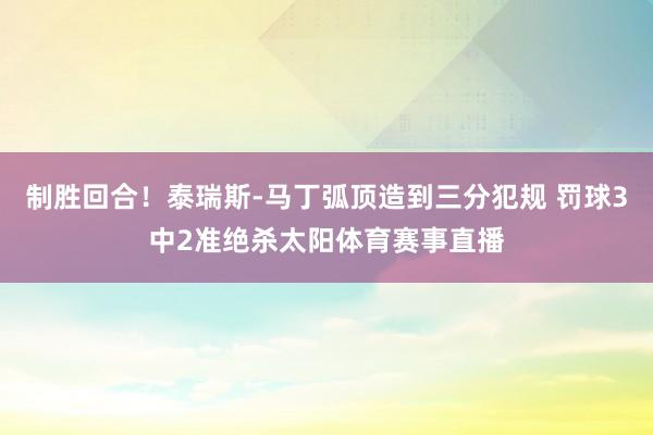 制胜回合!泰瑞斯-马丁弧顶造到三分犯规 罚球3中2准绝杀太阳体育赛事直播