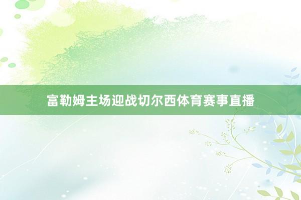 富勒姆主场迎战切尔西体育赛事直播