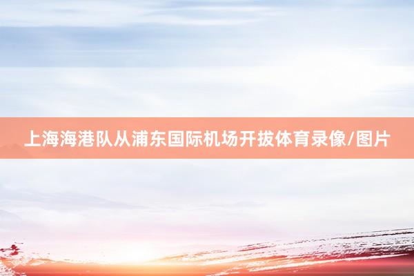 上海海港队从浦东国际机场开拔体育录像/图片