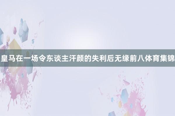 皇马在一场令东谈主汗颜的失利后无缘前八体育集锦