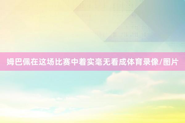 姆巴佩在这场比赛中着实毫无看成体育录像/图片