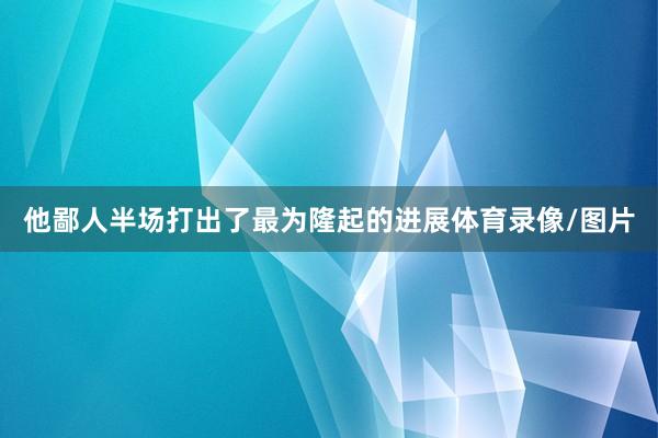 他鄙人半场打出了最为隆起的进展体育录像/图片
