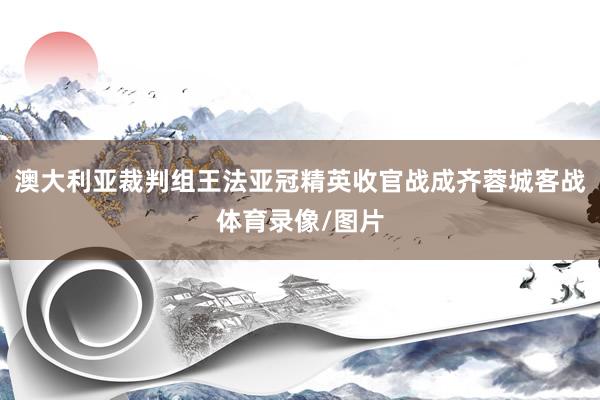 澳大利亚裁判组王法亚冠精英收官战成齐蓉城客战体育录像/图片