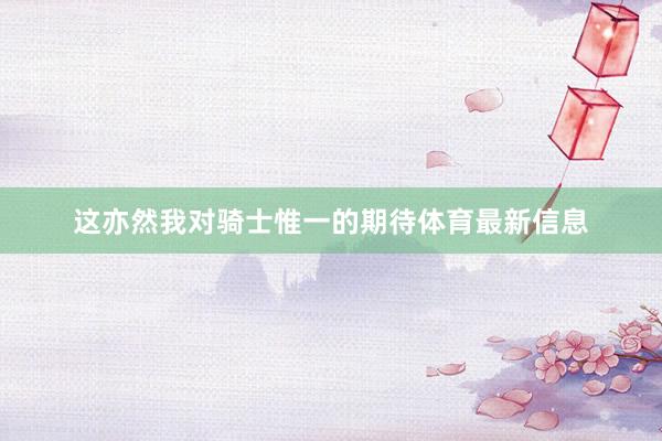 这亦然我对骑士惟一的期待体育最新信息