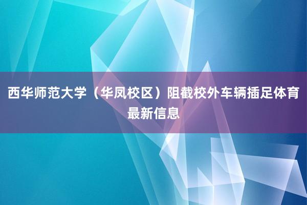 西华师范大学（华凤校区）阻截校外车辆插足体育最新信息