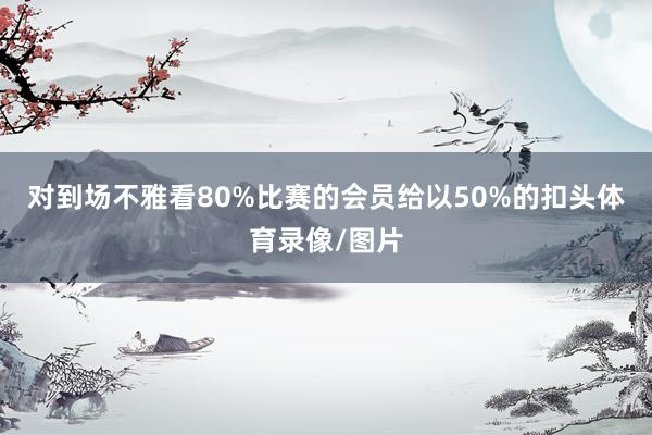 对到场不雅看80%比赛的会员给以50%的扣头体育录像/图片