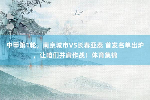 中甲第1轮，南京城市VS长春亚泰 首发名单出炉，让咱们并肩作战！体育集锦