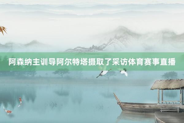 阿森纳主训导阿尔特塔摄取了采访体育赛事直播