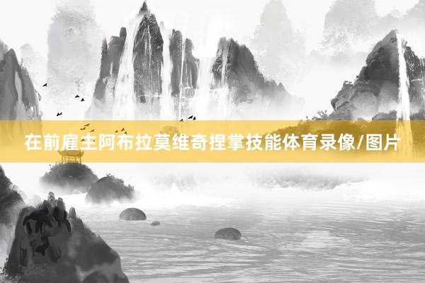在前雇主阿布拉莫维奇捏掌技能体育录像/图片